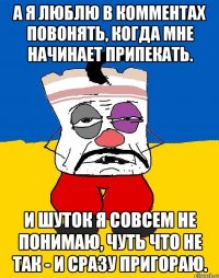 А я люблю в комментах повонять, когда мне начинает припекать. И шуток я совсем не понимаю, чуть что не так - и сразу пригораю.