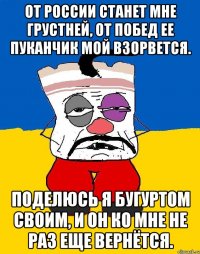 От России станет мне грустней, от побед ее пуканчик мой взорвется. Поделюсь я бугуртом своим, и он ко мне не раз еще вернётся.