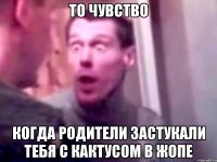 То чувство Когда родители застукали тебя с кактусом в жопе