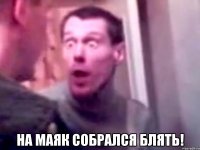  на маяк собрался блять!