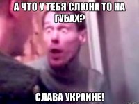 А что у тебя слюна то на губах? Слава Украине!