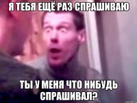 Я ТЕБЯ ЕЩЁ РАЗ СПРАШИВАЮ ТЫ У МЕНЯ ЧТО НИБУДЬ СПРАШИВАЛ?