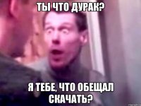 ТЫ ЧТО ДУРАК? Я ТЕБЕ, ЧТО ОБЕЩАЛ СКАЧАТЬ?