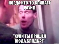 когда кто-то сливает раунд "хули ты пришёл сюда,блядь?!"