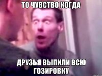 то чувство когда друзья выпили всю гозировку