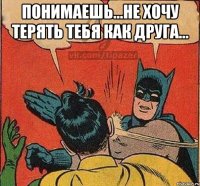 Понимаешь...не хочу терять тебя как друга... 