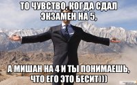 То чувство, когда сдал экзамен на 5, а Мишан на 4 и ты понимаешь, что его это бесит)))