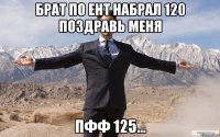 Брат по ЕНТ набрал 120 поздравь меня ПФФ 125...