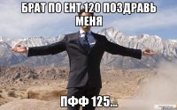 Брат по ЕНТ 120 поздравь меня ПФФ 125...