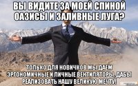 Вы видите за моей спиной оазисы и заливные луга? Только для Новичков мы даем эргономичные и личные вентиляторы, дабы реализовать нашу великую мечту!