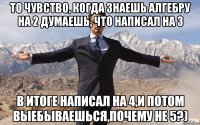 То чувство, когда знаешь алгебру на 2 думаешь, что написал на 3 в итоге написал на 4,и потом выебываешься,почему не 5?)