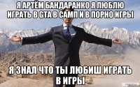 я Артём бандаранко я люблю играть в gta в самп и в порно игры я знал что ты любиш играть в игры