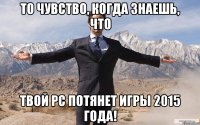 То чувство, когда знаешь, что твой PC потянет игры 2015 года!