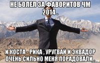 Не болел за фаворитов ЧМ 2014 . И Коста - Рика , Уругвай и Эквадор очень сильно меня порадовали .