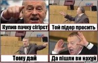 Купив пачку сігірєт Той підер просить Тому дай Да пішли ви нахуй