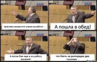 Кристина сказала что утрам на работу! ... А пошла в обед! А потом бля еще и на работу вызвали! что блять за распорядок дня, сууукааа. ..