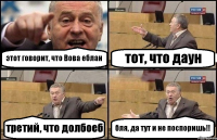 этот говорит, что Вова еблан тот, что даун третий, что долбоеб бля, да тут и не поспоришь!!