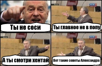 Ты не соси Ты главное не в попу А ты смотри хентай Вот такие советы Александра