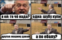 я ей: те чё нада? одна: шубу купи другая: машину давай а по ебалу?