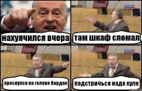 нахуячился вчера там шкаф сломал проснулся на голове бардак подстричься надо хуле