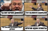 ТЫ ВОТ ВЕЧНО ДОВОЛЕН ЭТОТ ВЫКИНУЛ БУДИЛЬНИК ТОТ ПОСЛАЛ БЕЗРАДОСТНЫХ ДРУЗЕЙ КРУГОМ ОДНИ ЭГОИСТЫ