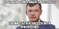 Ну що Вова землі нашої захотілось? Так ми тебе нею нагодуємо и присиплемо!