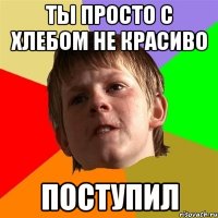 Ты просто с хлебом не красиво поступил