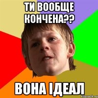 ТИ ВООБЩЕ КОНЧЕНА?? ВОНА ІДЕАЛ