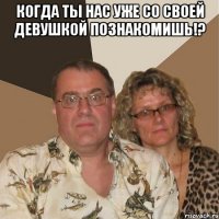 Когда ты нас уже со своей девушкой познакомишь!? 