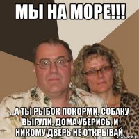 МЫ НА МОРЕ!!! ...а ты рыбок покорми, собаку выгули, дома уберись, и никому дверь не открывай.