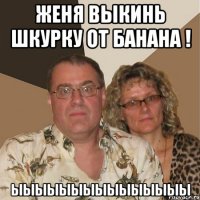 Женя выкинь шкурку от банана ! ыыыыыыыыыыыыыыы