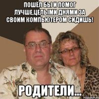 Пошёл бы и помог лучше,целыми днями за своим компьютером сидишь! Родители...