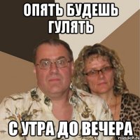 опять будешь гулять с утра до вечера