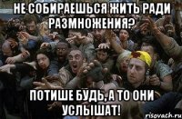 Не собираешься жить ради размножения? Потише будь, а то они услышат!