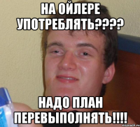 На Ойлере употреблять???? Надо план перевыполнять!!!!