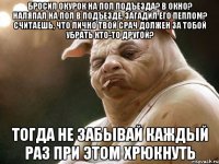 Бросил окурок на пол подъезда? В окно? Наляпал на пол в подъезде, загадил его пеплом? Считаешь, что лично твой срач должен за тобой убрать кто-то другой? ТОГДА НЕ ЗАБЫВАЙ КАЖДЫЙ РАЗ ПРИ ЭТОМ ХРЮКНУТЬ