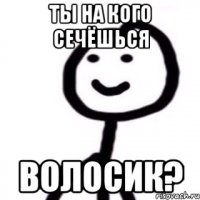 Ты на кого сечёшься волосик?