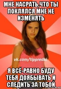 Мне насрать,что ты поклялся мне не изменять Я всё-равно буду тебя доябывать и следить за тобой