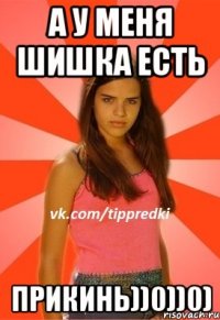 А у меня шишка есть Прикинь))0))0)