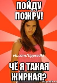 пойду пожру! чё я такая жирная?