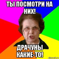 ты посмотри на них! драчуны какие-то!