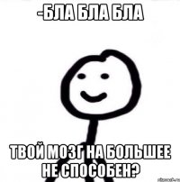 -бла бла бла Твой мозг на большее не способен?