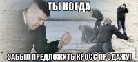 Ты когда забыл предложить кросс продажу!