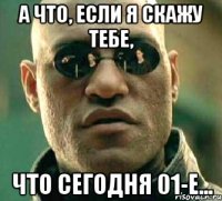 А что, если я скажу тебе, что сегодня 01-е...