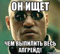 ОН ИЩЕТ ЧЕМ ВЫПИЛИТЬ ВЕСЬ АПГРЕЙД!