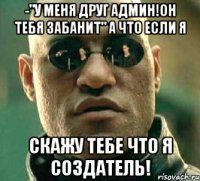 -"у меня друг админ!он тебя забанит" а что если я скажу тебе что я создатель!