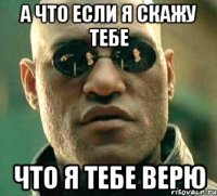 а что если я скажу тебе что я тебе верю