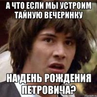 а что если мы устроим тайную вечеринку на день рождения Петровича?