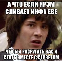 А что если Ирэм сливает инфу Еве что бы разругать вас и стать вместе с Серветом