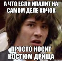 А ЧТО ЕСЛИ ИПАЛИТ НА САМОМ ДЕЛЕ КОЧОК ПРОСТО НОСИТ КОСТЮМ ДРИЩА